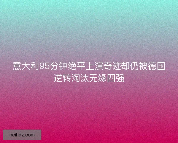 意大利95分钟绝平上演奇迹却仍被德国逆转淘汰无缘四强 意大利95分钟绝平上演奇迹却仍被德国逆转淘汰无缘四强