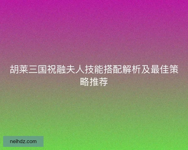 胡莱三国祝融夫人技能搭配解析及最佳策略推荐