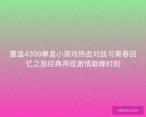 重温4399拳皇小游戏热血对战与青春回忆之旅经典再现激情巅峰时刻