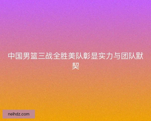 中国男篮三战全胜美队彰显实力与团队默契