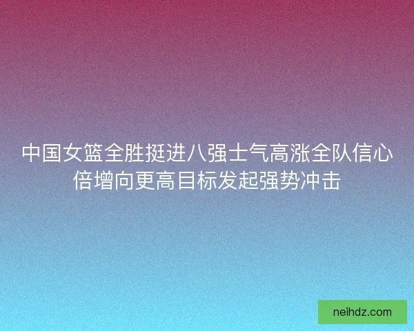中国女篮全胜挺进八强士气高涨全队信心倍增向更高目标发起强势冲击