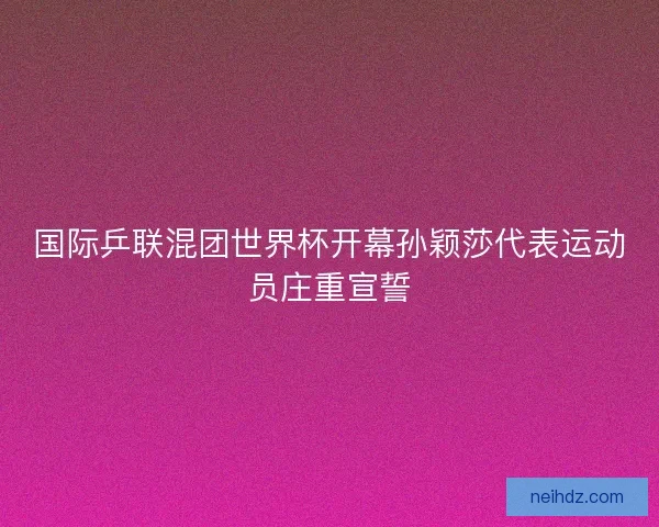 国际乒联混团世界杯开幕孙颖莎代表运动员庄重宣誓