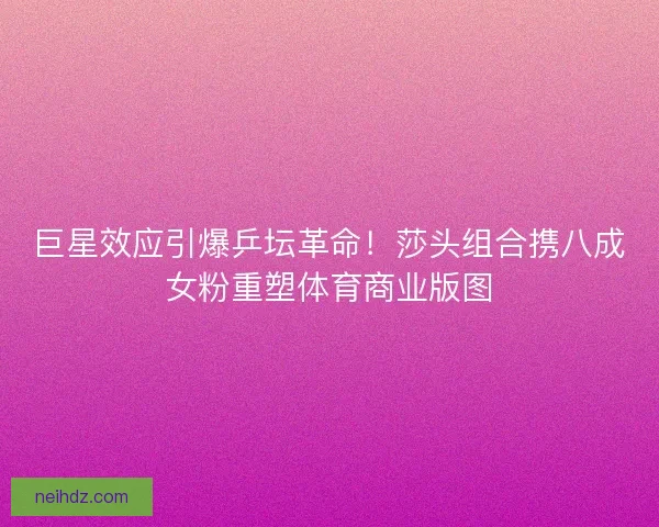 巨星效应引爆乒坛革命！莎头组合携八成女粉重塑体育商业版图