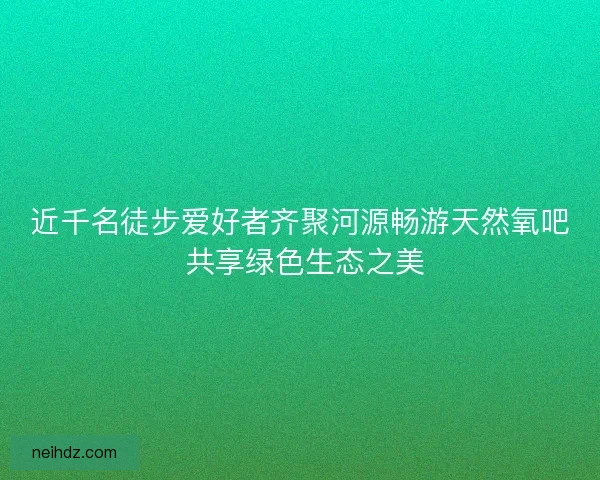 近千名徒步爱好者齐聚河源畅游天然氧吧 共享绿色生态之美