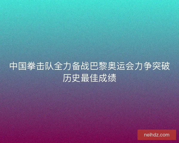 中国拳击队全力备战巴黎奥运会力争突破历史最佳成绩