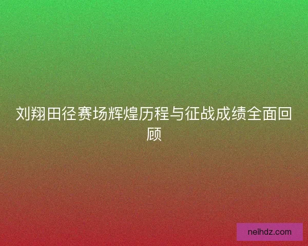 刘翔田径赛场辉煌历程与征战成绩全面回顾