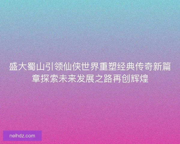 盛大蜀山引领仙侠世界重塑经典传奇新篇章探索未来发展之路再创辉煌
