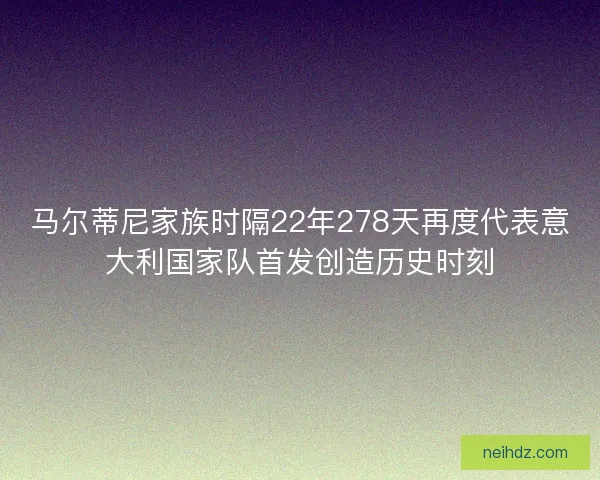 马尔蒂尼家族时隔22年278天再度代表意大利国家队首发创造历史时刻 马尔蒂尼家族时隔22年278天再度代表意大利国家队首发创造历史时刻