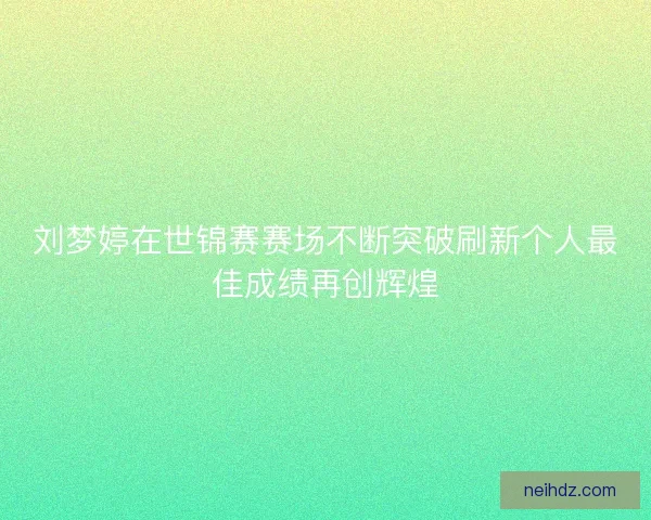 刘梦婷在世锦赛赛场不断突破刷新个人最佳成绩再创辉煌 刘梦婷在世锦赛赛场不断突破刷新个人最佳成绩再创辉煌