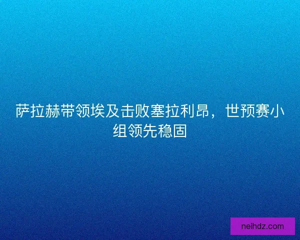 萨拉赫带领埃及击败塞拉利昂,世预赛小组领先稳固 萨拉赫带领埃及击败塞拉利昂,世预赛小组领先稳固