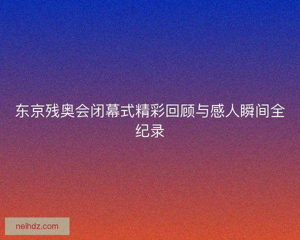东京残奥会闭幕式精彩回顾与感人瞬间全纪录