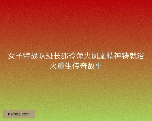 女子特战队班长邵玲萍火凤凰精神铸就浴火重生传奇故事