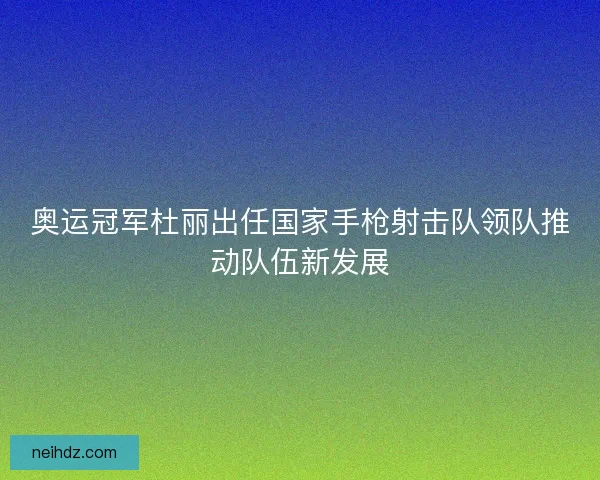 奥运冠军杜丽出任国家手枪射击队领队推动队伍新发展