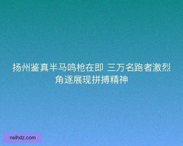扬州鉴真半马鸣枪在即 三万名跑者激烈角逐展现拼搏精神