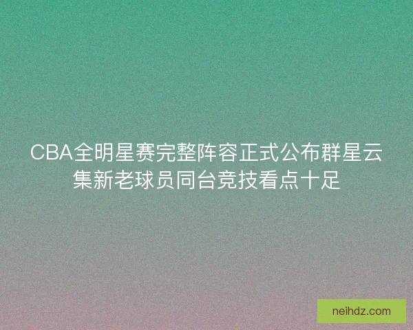 CBA全明星赛完整阵容正式公布群星云集新老球员同台竞技看点十足 CBA全明星赛完整阵容正式公布群星云集新老球员同台竞技看点十足