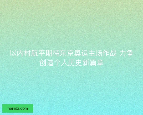 以内村航平期待东京奥运主场作战 力争创造个人历史新篇章