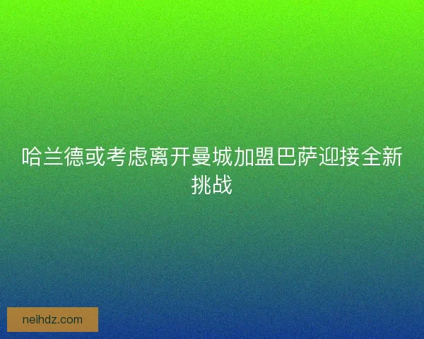 哈兰德或考虑离开曼城加盟巴萨迎接全新挑战 哈兰德或考虑离开曼城加盟巴萨迎接全新挑战