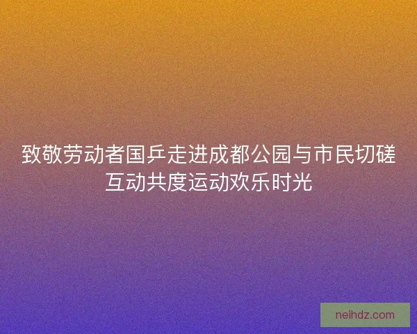 致敬劳动者国乒走进成都公园与市民切磋互动共度运动欢乐时光 致敬劳动者国乒走进成都公园与市民切磋互动共度运动欢乐时光